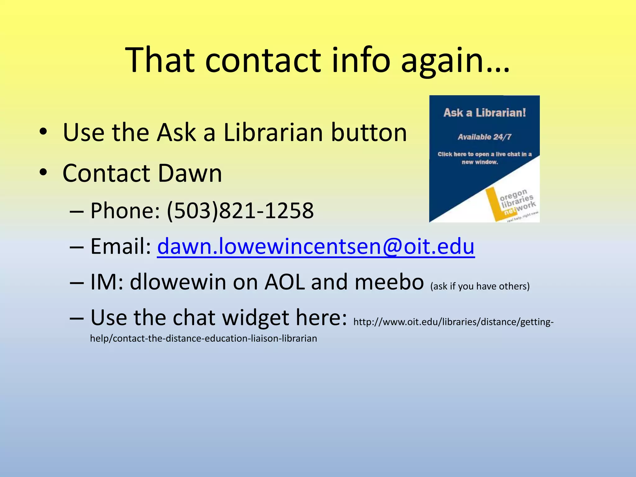 That contact info again…Use the Ask a Librarian buttonContact DawnPhone: (503)821-1258Email: dawn.lowewincentsen@oit.eduIM: dlowewin on AOL and meebo(ask if you have others)Use the chat widget here: http://www.oit.edu/libraries/distance/getting-help/contact-the-distance-education-liaison-librarian