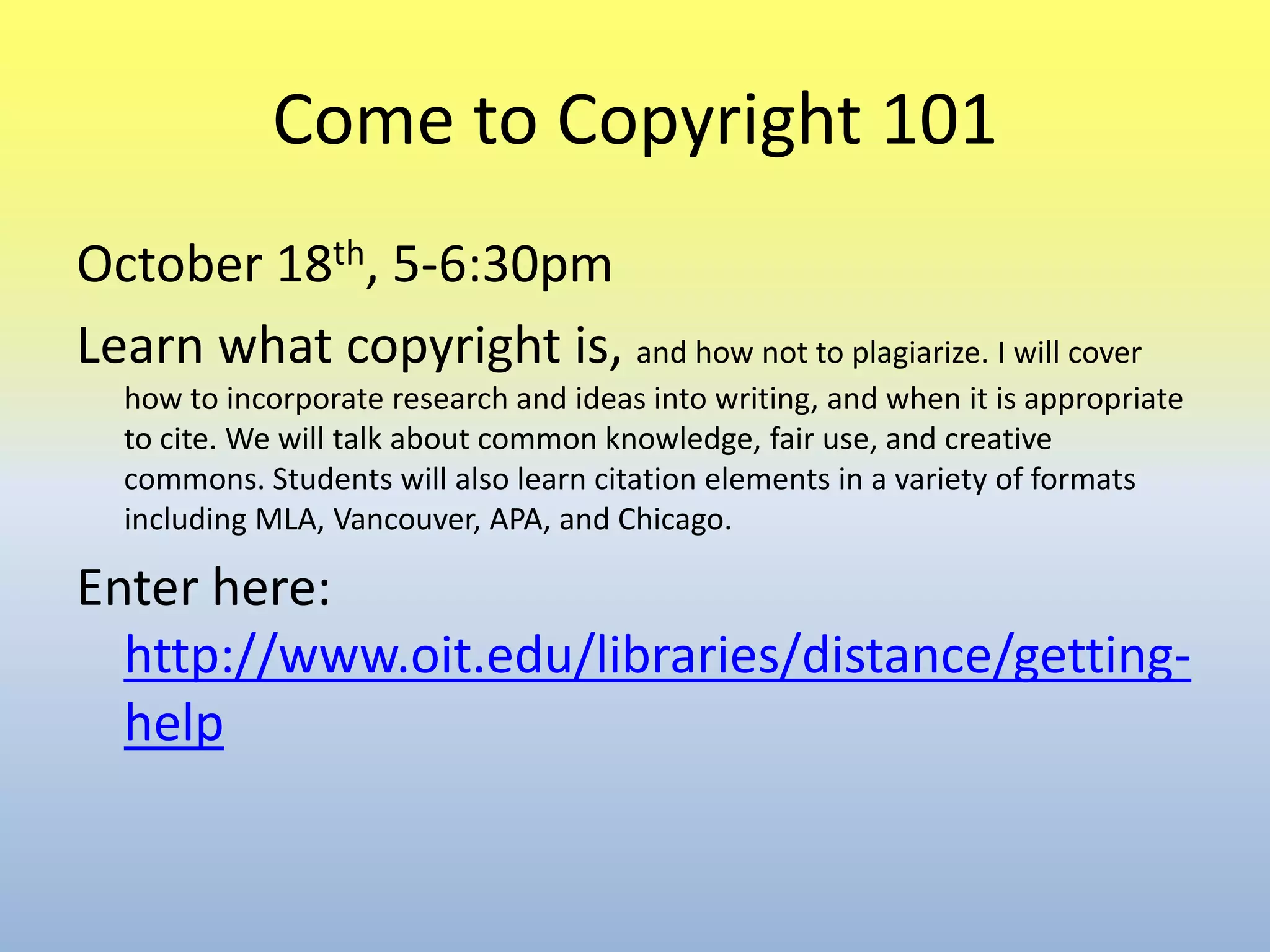 Come to Copyright 101October 18th, 5-6:30pmLearn what copyright is, and how not to plagiarize. I will cover how to incorporate research and ideas into writing, and when it is appropriate to cite. We will talk about common knowledge, fair use, and creative commons. Students will also learn citation elements in a variety of formats including MLA, Vancouver, APA, and Chicago.Enter here: http://www.oit.edu/libraries/distance/getting-help