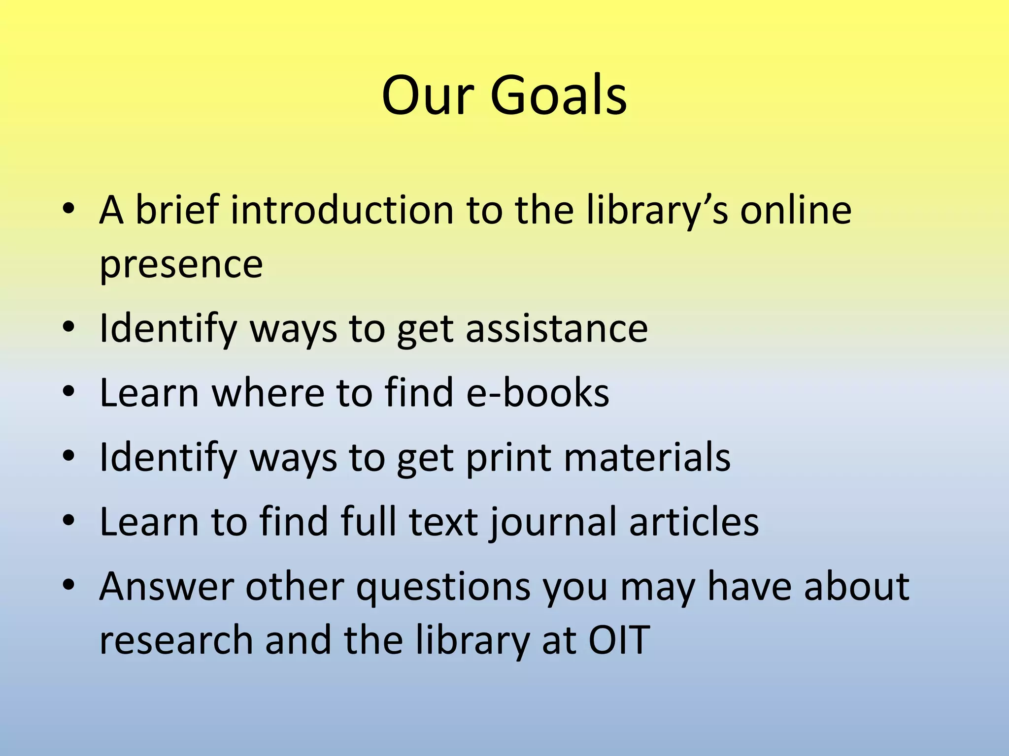 Our GoalsA brief introduction to the library’s online presenceIdentify ways to get assistanceLearn where to find e-booksIdentify ways to get print materialsLearn to find full text journal articlesAnswer other questions you may have about research and the library at OIT