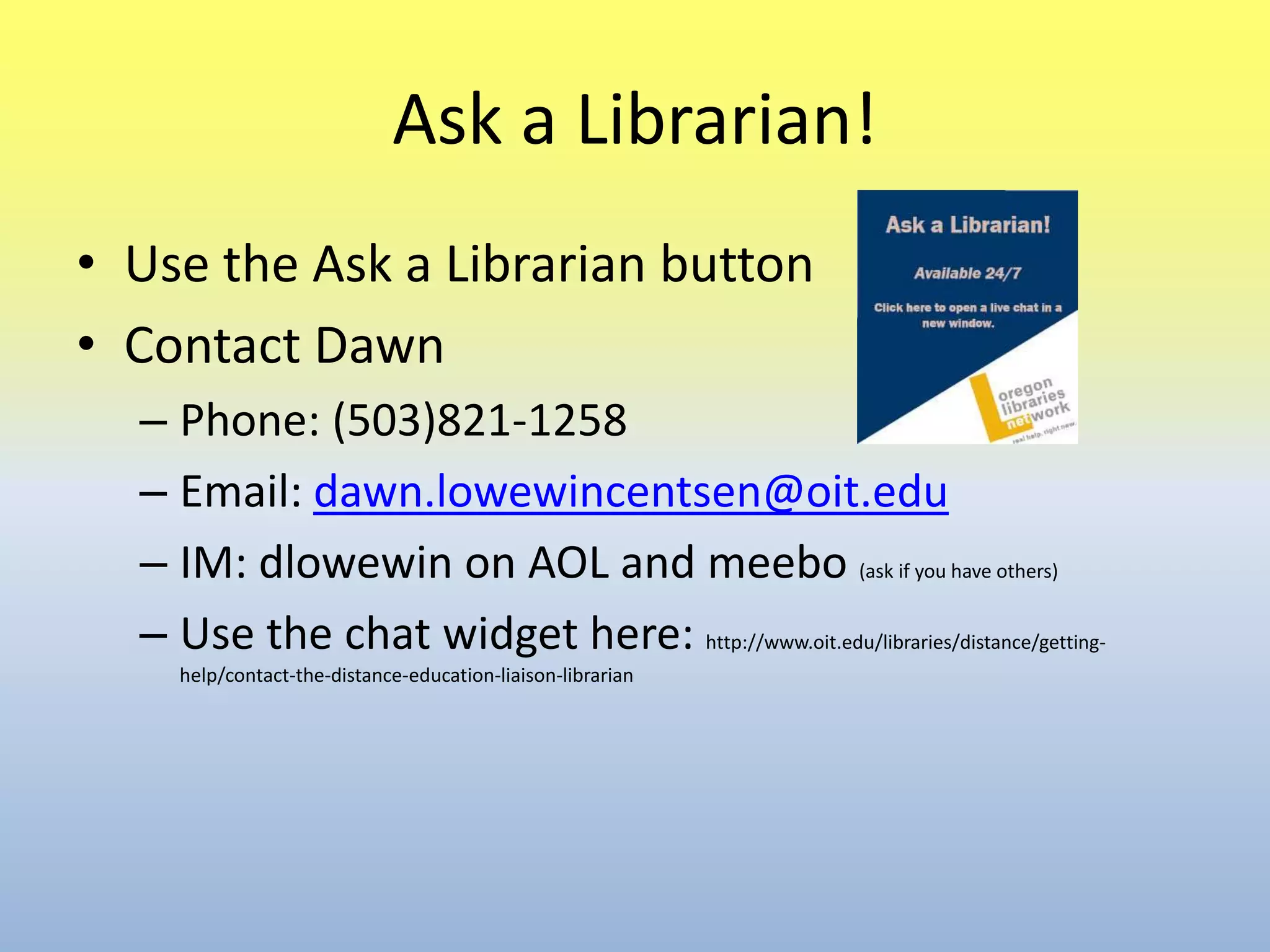 Ask a Librarian!Use the Ask a Librarian buttonContact DawnPhone: (503)821-1258Email: dawn.lowewincentsen@oit.eduIM: dlowewin on AOL and meebo(ask if you have others)Use the chat widget here: http://www.oit.edu/libraries/distance/getting-help/contact-the-distance-education-liaison-librarian