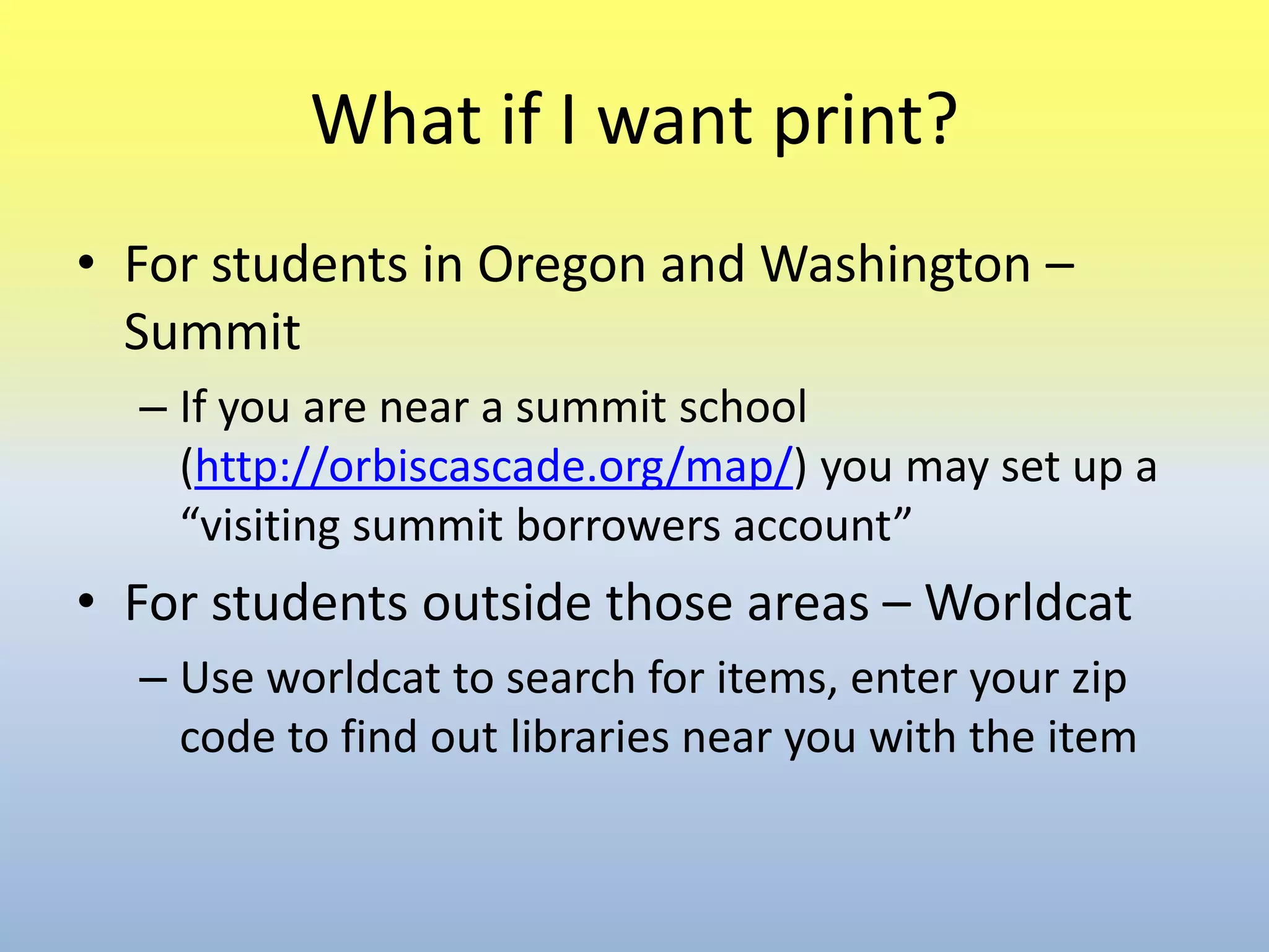 What if I want print?For students in Oregon and Washington –SummitIf you are near a summit school (http://orbiscascade.org/map/) you may set up a “visiting summit borrowers account”For students outside those areas – WorldcatUse worldcat to search for items, enter your zip code to find out libraries near you with the item