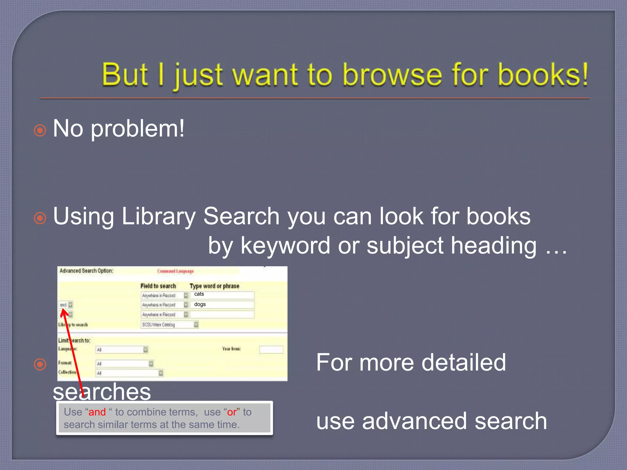  No     problem!


 Using         Library Search you can look for books
                        by keyword or subject heading …
                               cats

                               dogs




                                              For more detailed
    searches
    Use “and “ to combine terms, use “or” to
    search similar terms at the same time.     use advanced search
 