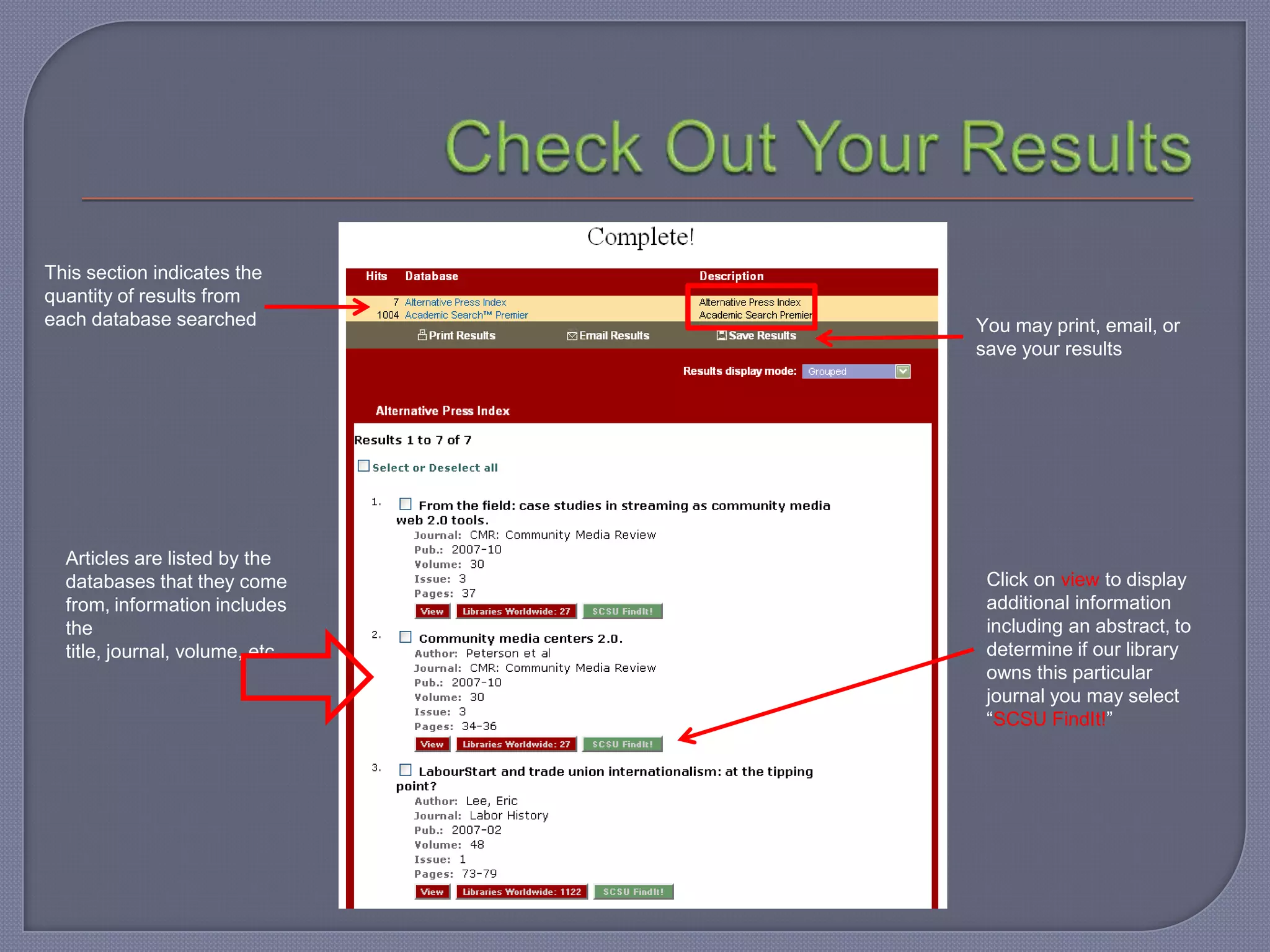 This section indicates the
quantity of results from
each database searched           You may print, email, or
                                 save your results




  Articles are listed by the
  databases that they come        Click on view to display
  from, information includes      additional information
  the                             including an abstract, to
  title, journal, volume, etc…    determine if our library
                                  owns this particular
                                  journal you may select
                                  “SCSU FindIt!”
 