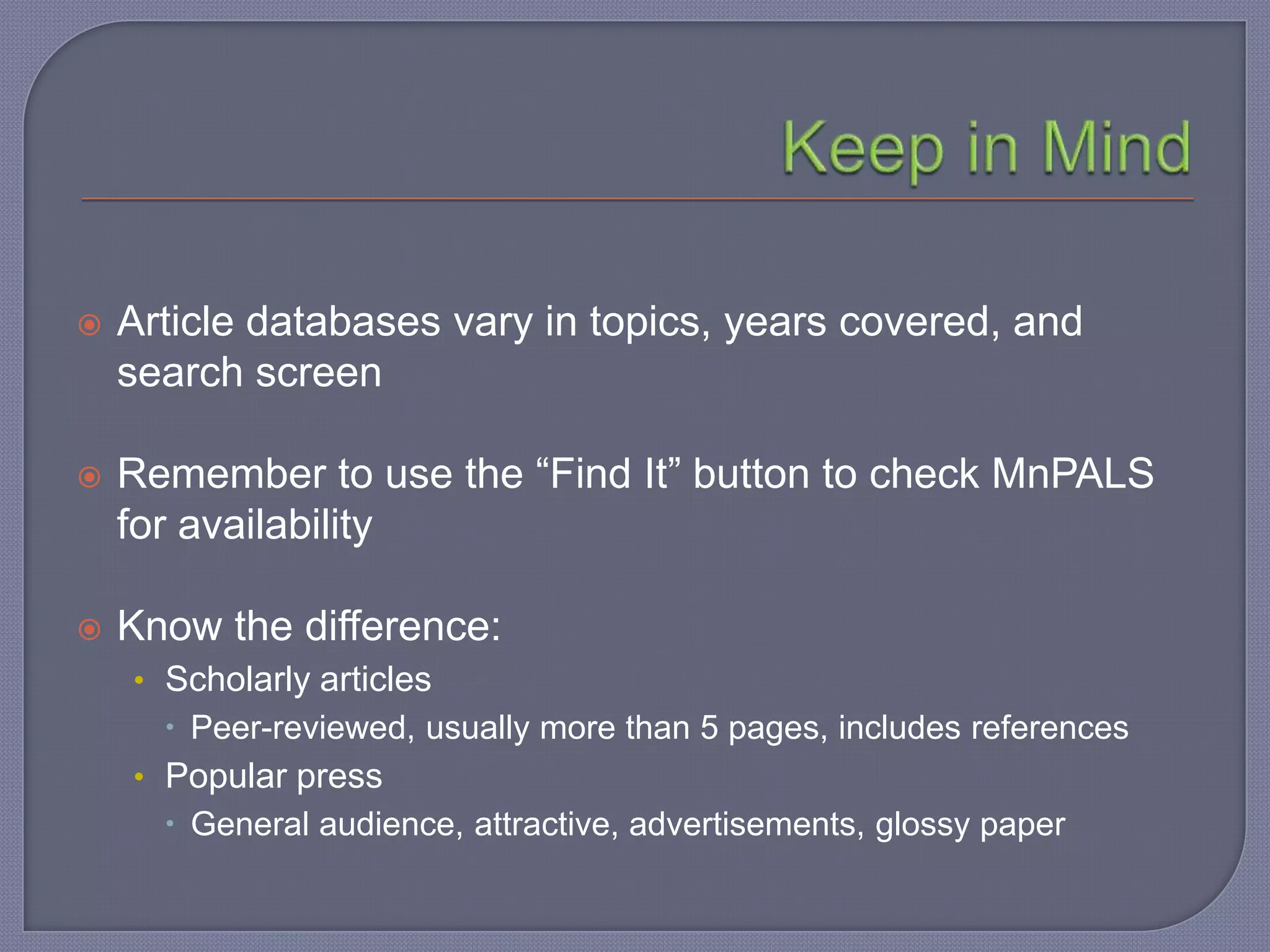    Article databases vary in topics, years covered, and
    search screen

   Remember to use the “Find It” button to check MnPALS
    for availability

   Know the difference:
    • Scholarly articles
       Peer-reviewed, usually more than 5 pages, includes references
    • Popular press
       General audience, attractive, advertisements, glossy paper
 