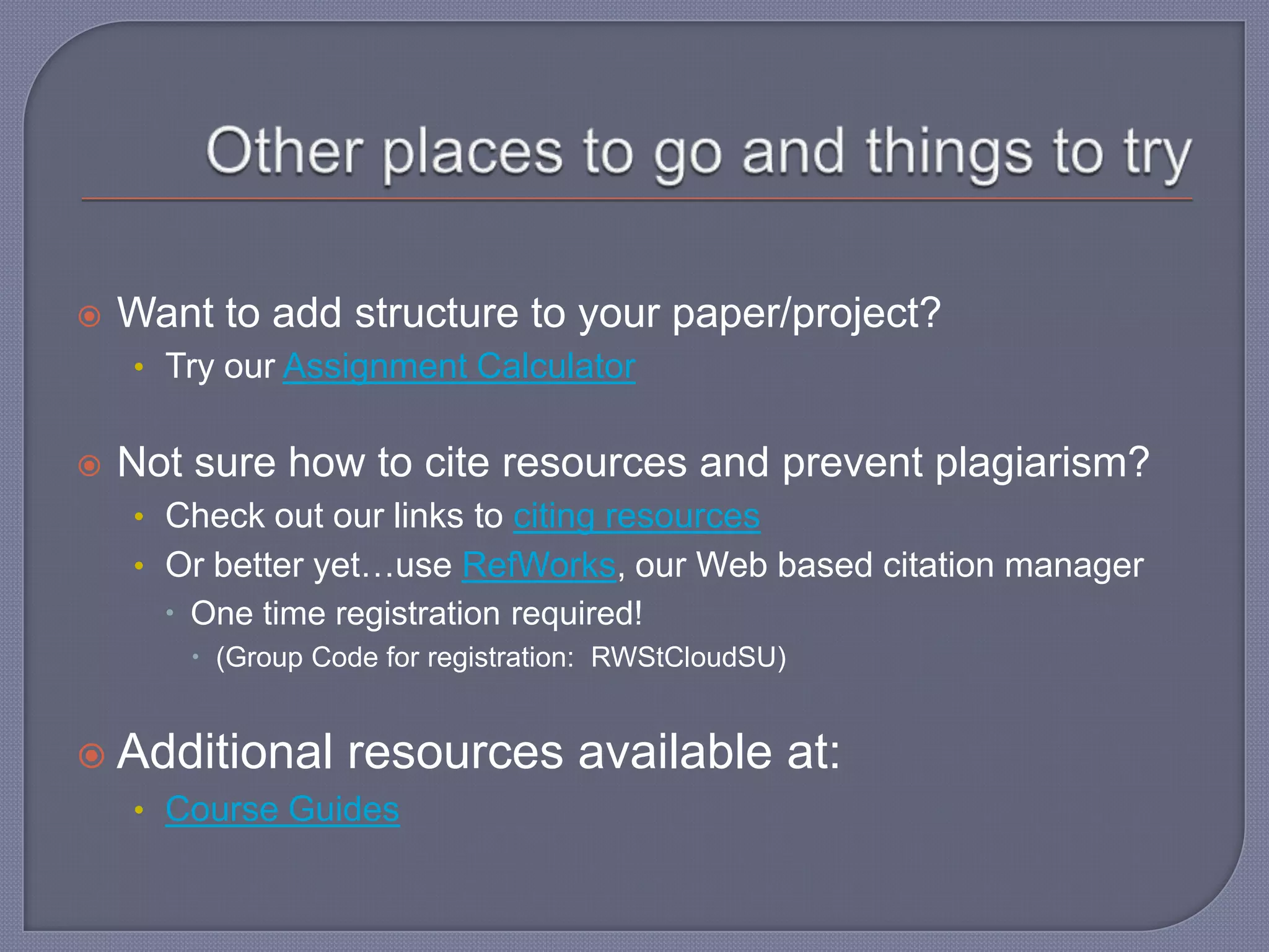    Want to add structure to your paper/project?
    • Try our Assignment Calculator


   Not sure how to cite resources and prevent plagiarism?
    • Check out our links to citing resources
    • Or better yet…use RefWorks, our Web based citation manager
       One time registration required!
        (Group Code for registration: RWStCloudSU)


 Additional      resources available at:
    • Course Guides
 