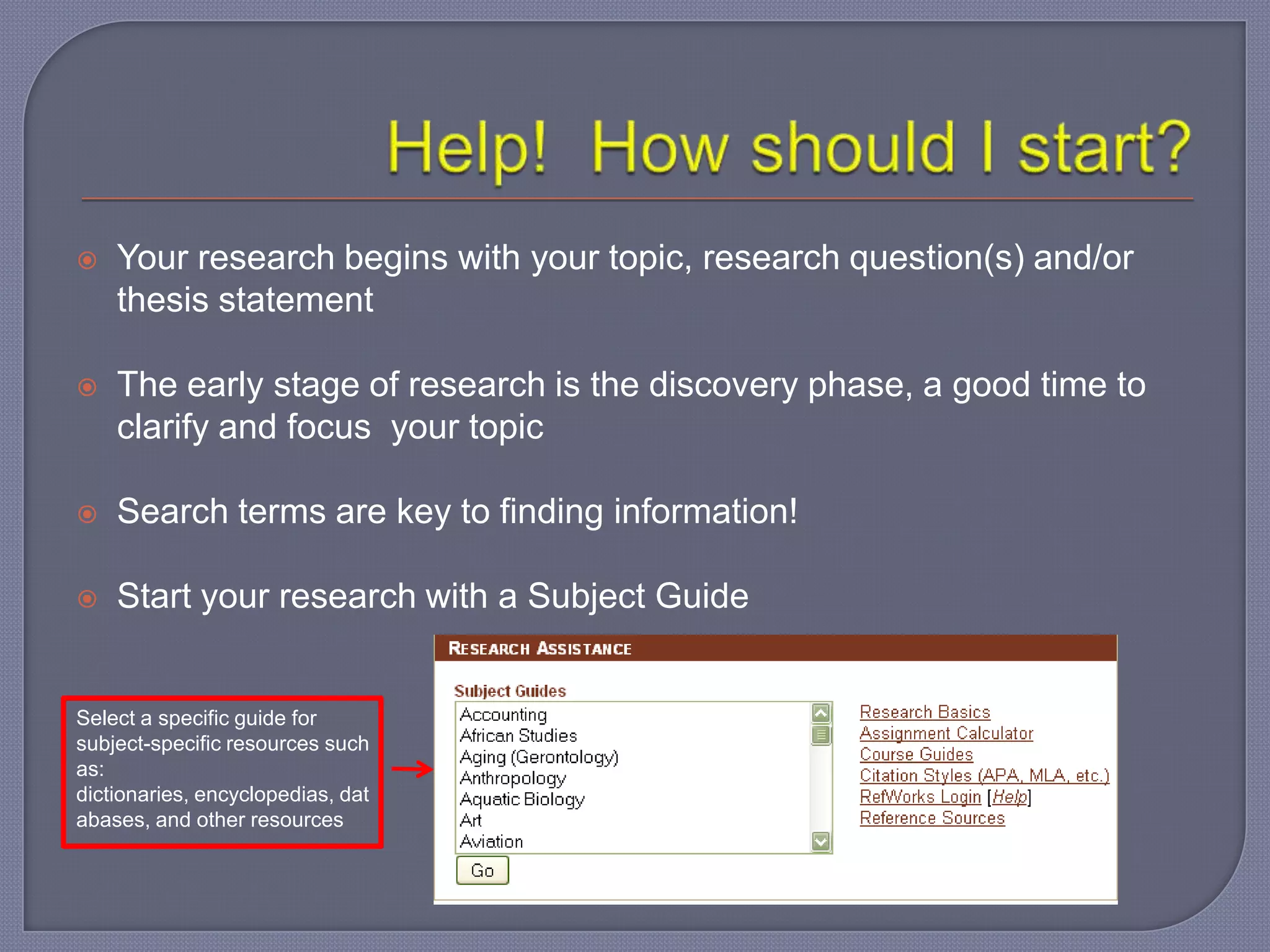    Your research begins with your topic, research question(s) and/or
    thesis statement

   The early stage of research is the discovery phase, a good time to
    clarify and focus your topic

   Search terms are key to finding information!

   Start your research with a Subject Guide


Select a specific guide for
subject-specific resources such
as:
dictionaries, encyclopedias, dat
abases, and other resources
 