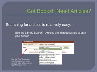 Searching for articles is relatively easy…

  1.   Use the Library Search – Articles and databases tab to start
       your search




   Use the “Find” box to start
   searching, you may select
   general topic databases or a
   specific subject area.
 