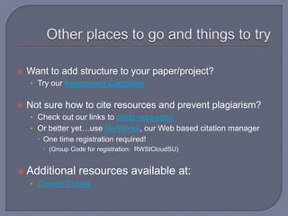    Want to add structure to your paper/project?
    • Try our Assignment Calculator


   Not sure how to cite resources and prevent plagiarism?
    • Check out our links to citing resources
    • Or better yet…use RefWorks, our Web based citation manager
       One time registration required!
        (Group Code for registration: RWStCloudSU)


 Additional      resources available at:
    • Course Guides
 