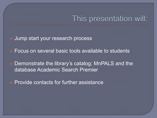    Jump start your research process

   Focus on several basic tools available to students

   Demonstrate the library’s catalog: MnPALS and the
    database Academic Search Premier

   Provide contacts for further assistance
 