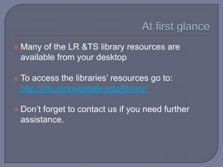  Many of the LR &TS library resources are
 available from your desktop

 Toaccess the libraries’ resources go to:
 http://lrts.stcloudstate.edu/library/

 Don’tforget to contact us if you need further
 assistance.
 