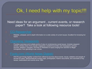 Need ideas for an argument , current events, or research
          paper? Take a look at following resource tools!

1.        CQ Researcher
      •     Reliable, unbiased, and in-depth information on a wide variety of current issues. Excellent for browsing hot
            topics.


2.        Opposing Viewpoints
      •     Provides overviews and multiple points of view on contemporary social issues. Includes viewpoint
            articles, articles drawn from popular magazines, academic journals, and newspapers, primary
            sources, statistics, podcasts, and links to Websites on topics ranging from abortion to illegal
            immigration, from gambling to war crimes.


3.        Facts.com (World News Digest)
      •     FACTS.com brings together content from reference sources about events, issues, statistics and people of
            the last 20 years. Special features include maps, photographs, historic documents, and overviews of key
            issues, newsmakers and events since 1980.
 