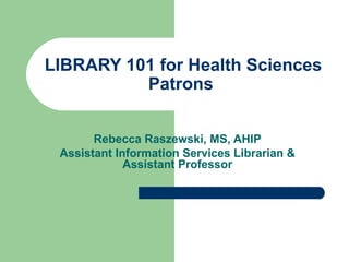 LIBRARY 101 for Health Sciences Patrons  Rebecca Raszewski, MS, AHIP Assistant Information Services Librarian & Assistant Professor 