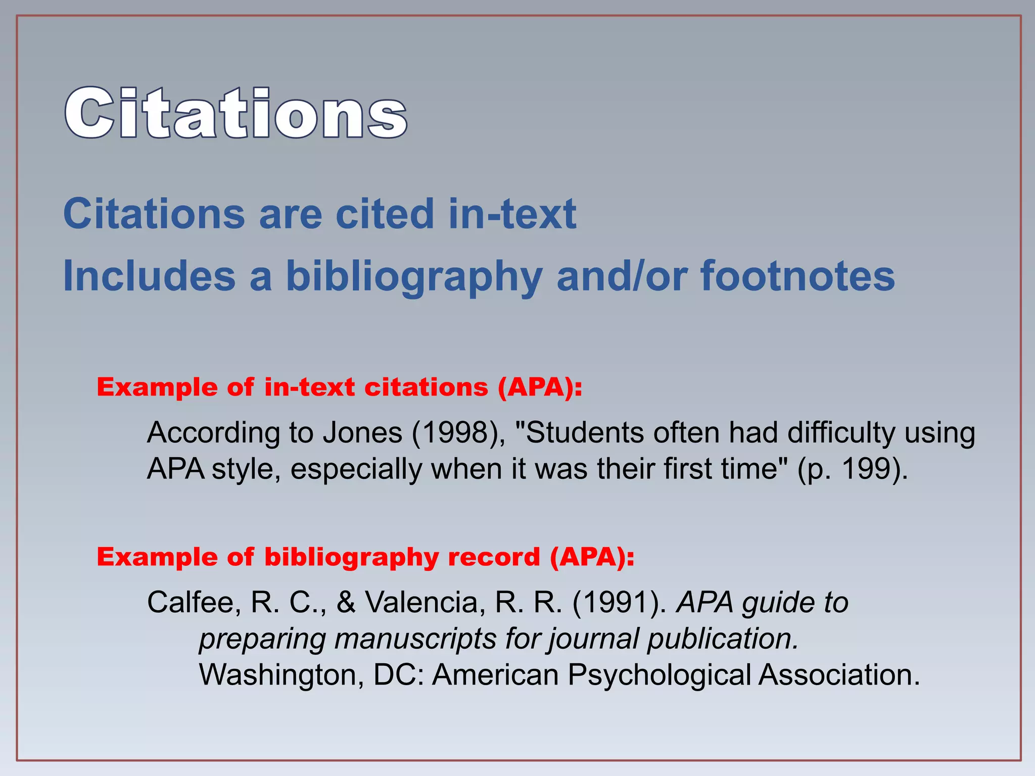 Citations are cited in-text
Includes a bibliography and/or footnotes
Example of in-text citations (APA):
According to Jones (1998), "Students often had difficulty using
APA style, especially when it was their first time" (p. 199).
Example of bibliography record (APA):
Calfee, R. C., & Valencia, R. R. (1991). APA guide to
preparing manuscripts for journal publication.
Washington, DC: American Psychological Association.