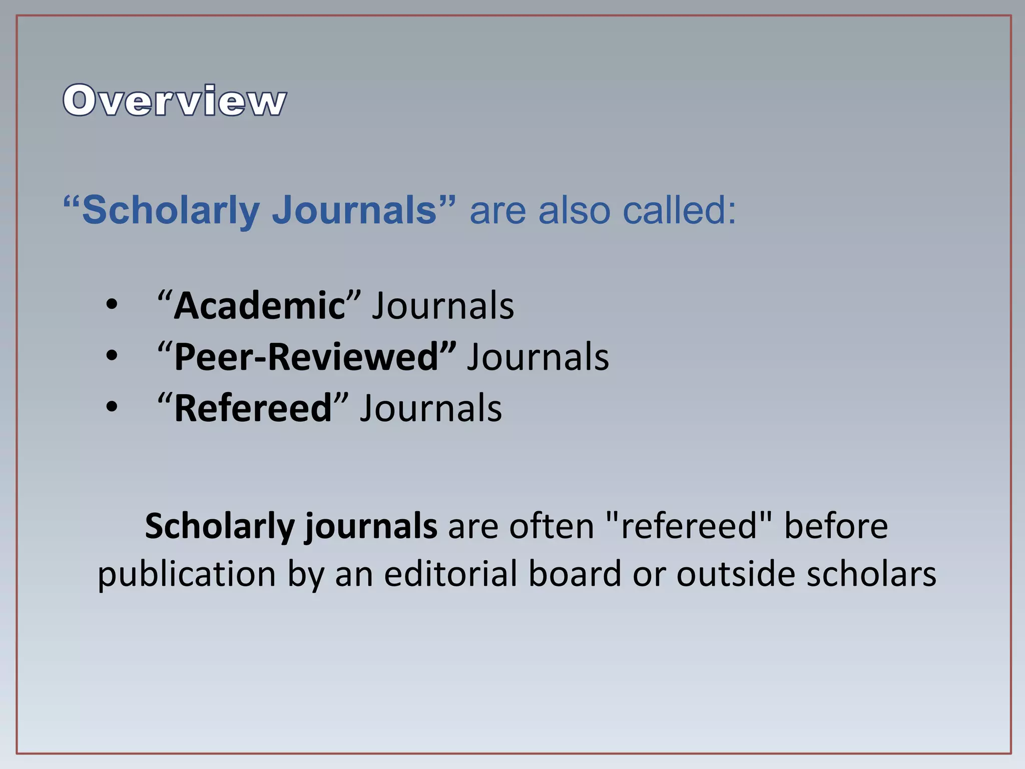 “Scholarly Journals” are also called:
• “Academic” Journals
• “Peer-Reviewed” Journals
• “Refereed” Journals
Scholarly journals are often "refereed" before
publication by an editorial board or outside scholars