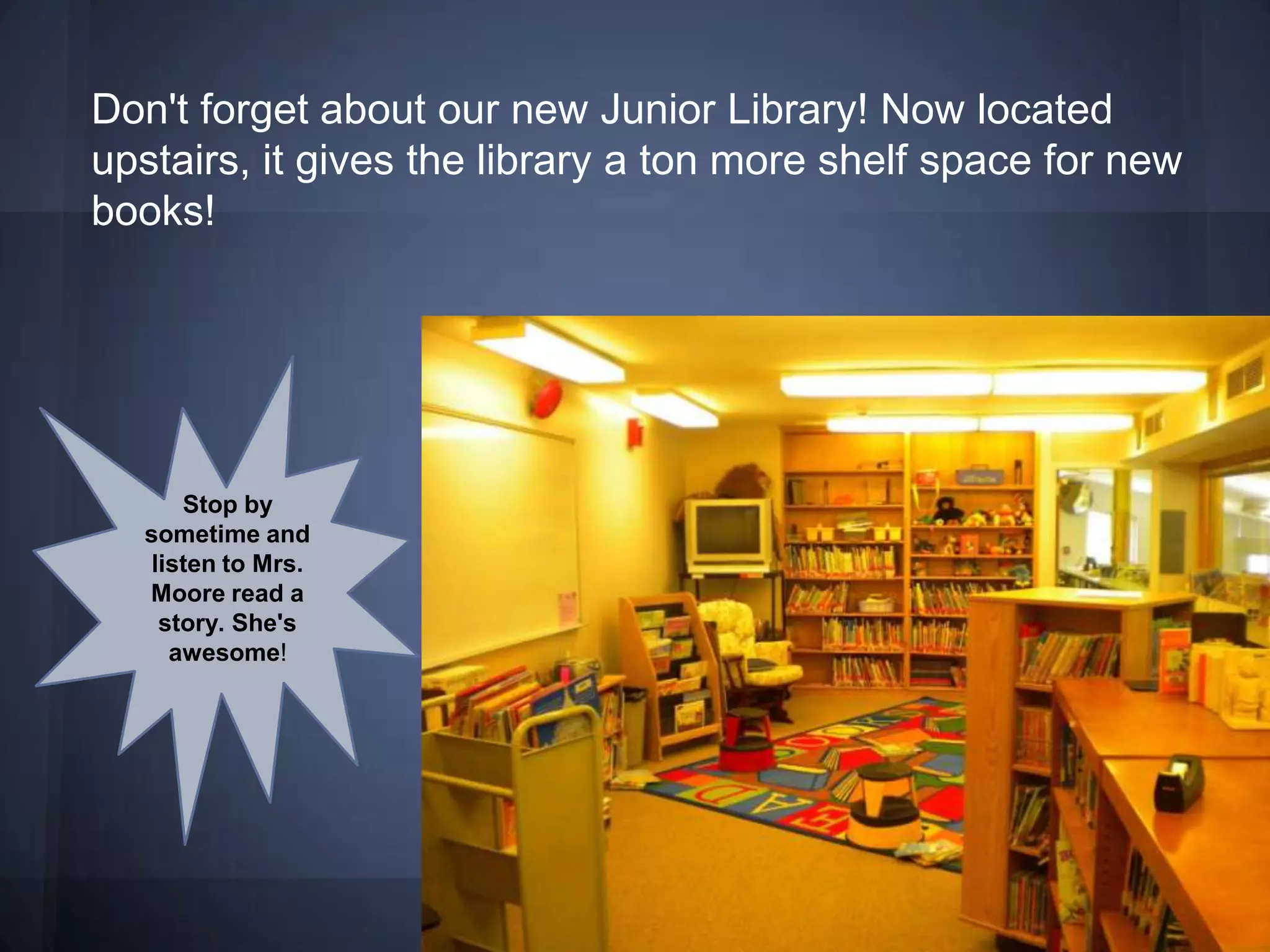 Don't forget about our new Junior Library! Now located
upstairs, it gives the library a ton more shelf space for new
books!




     Stop by
  sometime and
  listen to Mrs.
  Moore read a
   story. She's
    awesome!
 