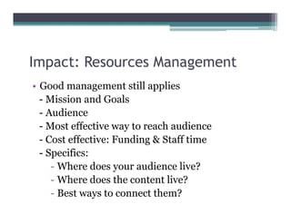 Impact: Resources Management
  p                   g
• Good management still applies
  - Mission and Goals
  - Audience
  - Most effective way to reach audience
  - Cost effective: Funding & Staff time
  - Specifics:
     - Where does your audience live?
     - Where does the content live?
     - Best ways to connect them?
 