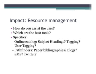Impact: Resource management
  p                  g
• How do you assist the user?
• Which are the best tools?
• Specifics:
 - Online catalog: Subject Headings? Tagging?
   User Tagging?
 - Pathfinders: Paper bibliographies? Blogs?
   SMS? Twitter?
 