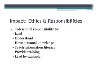Impact: Ethics & Responsibilities
  p                 p
• Professional responsibility to:
 - Lead
 - Understand
 - Have personal knowledge
 - Teach information literacy
 - Provide training
 - Lead by example
 