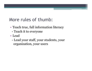 More rules of thumb:
• Teach true, full information literacy
 - Teach it to everyone
• Lead
 - Lead your staff your students your
              staff,     students,
  organization, your users
 