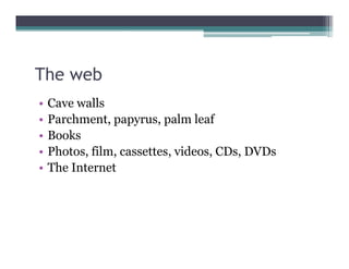 The web
•   Cave walls
•   Parchment, papyrus,
    Parchment papyrus palm leaf
•   Books
•   Photos, film cassettes, videos, CDs,
    Photos film, cassettes videos CDs DVDs
•   The Internet
 