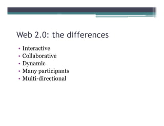 Web 2.0: the differences
•   Interactive
•   Collaborative
•   Dynamic
•   Many participants
•   Multi-directional
 