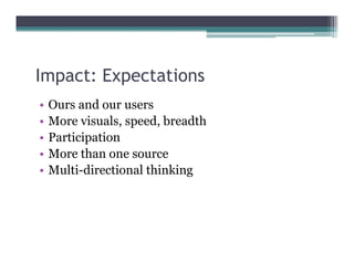 Impact: Expectations
  p       p
•   Ours and our users
•   More visuals speed breadth
          visuals, speed,
•   Participation
•   More than one source
•   Multi-directional thinking
 