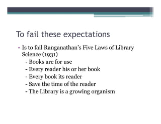 To fail these expectations
                p
• Is to fail Ranganathan’s Five Laws of Library
  Science (1931)
   - Books are for use
   - Every reader his or her book
   - Every book its reader
   - Save the time of the reader
   - The Library is a growing organism
 