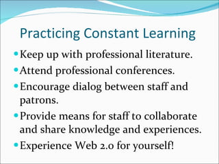Practicing Constant Learning Keep up with professional literature. Attend professional conferences. Encourage dialog between staff and patrons. Provide means for staff to collaborate and share knowledge and experiences. Experience Web 2.0 for yourself! 
