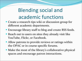 Blending social and  academic functions Create a research tips wiki or discussion group for different academic departments. Encourage library staff to blog and create RSS feeds. Reach out to users on sites they already visit like YouTube, Flickr, or Facebook. Allow patrons to provide reviews or ratings within the OPAC or in course specific forums. Make the most of the library’s collaborative physical spaces and encourage patron interactions. 