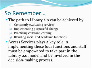 So Remember… The path to Library 2.0 can be achieved by Constantly evaluating services Implementing purposeful change Practicing constant learning Blending social and academic functions Access Services plays a key role in implementing these four functions and staff must be empowered to take part in the Library 2.0 model and be involved in the decision-making process. 