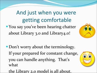 And just when you were  getting comfortable You say you’ve been hearing chatter  about Library 3.0 and Library4.0! Don’t worry about the terminology. If your prepared for constant change, you can handle anything.  That’s what the Library 2.0 model is all about.  