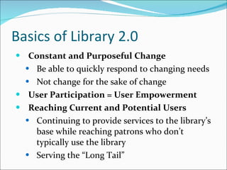 Basics of Library 2.0 Constant and Purposeful Change Be able to quickly respond to changing needs Not change for the sake of change User Participation = User Empowerment Reaching Current and Potential Users Continuing to provide services to the library’s base while reaching patrons who don’t typically use the library Serving the “Long Tail”  