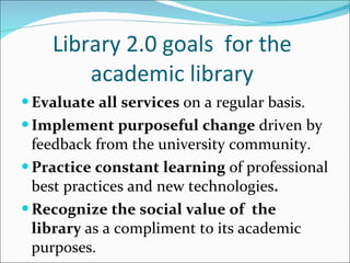 Library 2.0 goals  for the academic library Evaluate all services  on a regular basis. Implement purposeful change  driven by feedback from the university community. Practice constant learning  of professional best practices and new technologies . Recognize the social value of  the library  as a compliment to its academic purposes. 