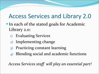 Access Services and Library 2.0 In each of the stated goals for Academic Library 2.0: Evaluating Services Implementing change Practicing constant learning Blending social and academic functions Access Services staff  will play an essential part! 