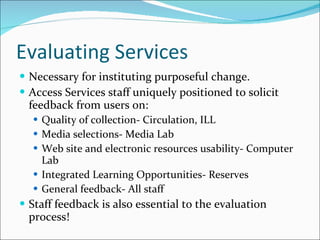 Evaluating Services Necessary for instituting purposeful change. Access Services staff uniquely positioned to solicit feedback from users on:  Quality of collection- Circulation, ILL Media selections- Media Lab Web site and electronic resources usability- Computer Lab Integrated Learning Opportunities- Reserves General feedback- All staff Staff feedback is also essential to the evaluation process! 