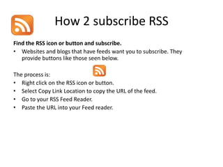How 2 subscribe RSS
Find the RSS icon or button and subscribe.
• Websites and blogs that have feeds want you to subscribe. They
   provide buttons like those seen below.

The process is:
• Right click on the RSS icon or button.
• Select Copy Link Location to copy the URL of the feed.
• Go to your RSS Feed Reader.
• Paste the URL into your Feed reader.
 