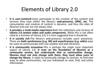 Elements of Library 2.0
• It is user-centered-Users participate in the creation of the content and
  services they view within the library's web-presence, OPAC, etc. The
  consumption and creation of content is dynamic, and thus the roles of
  librarian and user are not always clear.
• It provides a multi-media experience-Both the collections and services of
  Library 2.0 contain video and audio components. While this is not often
  cited as a function of Library 2.0, it is here suggested that it should be.
• It is socially rich-The library's web-presence includes users' presences.
  There are both synchronous (e.g. IM) and asynchronous (e.g. wikis) ways
  for users to communicate with one another and with librarians.
• It is communally innovative-This is perhaps the single most important
  aspect of Library 2.0. It rests on the foundation of libraries as a
  community service, but understands that as communities change,
  libraries must not only change with them, they must allow users to
  change the library. It seeks to continually change its services, to find new
  ways to allow communities, not just individuals to seek, find, and utilize
  information.
 