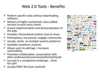 Web 2.0 Tools - Benefits
 Perform specific tasks without downloading
  software.
 Delivery of highly customized, value-added
  services to tech-savvy clients.
 Instant implementation and democratization of
  the web.
 Portable, Personalized content, Easy to share.
 Participatory, not passive, engages community.
 Usually works on multiple systems platforms.
 Available anywhere, anytime.
 Allows users to add tags = increases
  searchability.
 Promotes collaboration, conversation with
  other professionals/community/family/friends
 Survival in a competitive landscape …think
  Google!
 Usually FREE! No Costs involved!
 