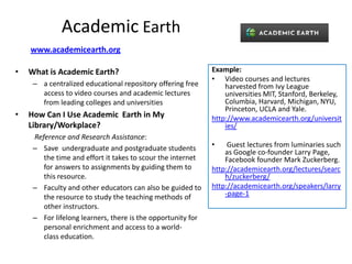 Academic Earth
    www.academicearth.org

•   What is Academic Earth?                                  Example:
                                                             • Video courses and lectures
     – a centralized educational repository offering free        harvested from Ivy League
       access to video courses and academic lectures             universities MIT, Stanford, Berkeley,
       from leading colleges and universities                    Columbia, Harvard, Michigan, NYU,
                                                                 Princeton, UCLA and Yale.
•   How Can I Use Academic Earth in My                       http://www.academicearth.org/universit
    Library/Workplace?                                           ies/
     Reference and Research Assistance:
     – Save undergraduate and postgraduate students          •    Guest lectures from luminaries such
                                                                 as Google co-founder Larry Page,
        the time and effort it takes to scour the internet       Facebook founder Mark Zuckerberg.
        for answers to assignments by guiding them to        http://academicearth.org/lectures/searc
        this resource.                                           h/zuckerberg/
     – Faculty and other educators can also be guided to     http://academicearth.org/speakers/larry
        the resource to study the teaching methods of            -page-1
        other instructors.
     – For lifelong learners, there is the opportunity for
        personal enrichment and access to a world-
        class education.
 