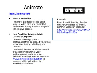 Animoto
http://animoto.com
•   What is Animoto?                          Example:
    - Animoto produces videos using           Penn State University Libraries
    images, video clips and music that        Getting Connected to the PSU
    users select during different stages of   Libraries video (34 seconds)
    the creative process                      http://animoto.com/play/hSMnP
                                              bTg5nyHqxq2kk6Ccg
•   How Can I Use Animoto in My
    Library/Workplace?
    - Library Branding: Make a
    professional free 30-second video that
    showcases library collections and
    services.
    - Outreach Services : Collaborate with
    a teacher or lecturer at your
    institution and apply for a free
    Animoto all-access pass for educators
    www.animoto.com/education to
    produce full length videos for
    instructional courses.
 