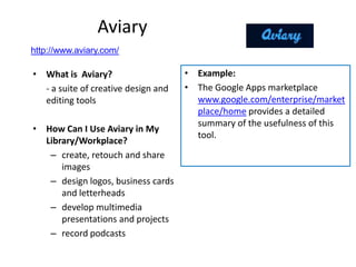 Aviary
http://www.aviary.com/

• What is Aviary?                    • Example:
  - a suite of creative design and   • The Google Apps marketplace
  editing tools                        www.google.com/enterprise/market
                                       place/home provides a detailed
                                       summary of the usefulness of this
• How Can I Use Aviary in My
                                       tool.
  Library/Workplace?
   – create, retouch and share
      images
   – design logos, business cards
      and letterheads
   – develop multimedia
      presentations and projects
   – record podcasts
 