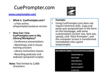CuePrompter.com
www.cueprompter.com

• What is CuePrompter.com?        •   Example:
  - a free online                 • Using CuePrompter.com does not
  teleprompter/autocue service.     require technical skills. Copy and
                                    paste your prepared text in the form
                                    on the homepage, add some
• How Can I Use                     customization (screen size, font size,
  CuePrompter.com in My             speed), click ‘Start Prompter’, and
  Library/Workplace?                the computer screen is transformed
  - Conference presentations        immediately into a giant
  - Workshops and in-house          teleprompter.
  training sessions
  - Library instruction classes
  - Recording podcasts and
  vodcasts (prepared scripts)

Note: Text limited to 2,000
  characters
 