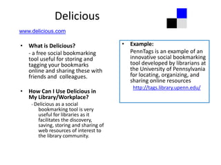 Delicious
www.delicious.com

• What is Delicious?                    • Example:
  - a free social bookmarking             PennTags is an example of an
  tool useful for storing and             innovative social bookmarking
  tagging your bookmarks                  tool developed by librarians at
  online and sharing these with           the University of Pennsylvania
  friends and colleagues.                 for locating, organizing, and
                                          sharing online resources
                                            http://tags.library.upenn.edu/
• How Can I Use Delicious in
  My Library/Workplace?
    - Delicious as a social
       bookmarking tool is very
       useful for libraries as it
       facilitates the discovery,
       saving, storing and sharing of
       web resources of interest to
       the library community.
 