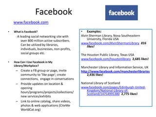 Facebook
    www.facebook.com

•   What is Facebook?                              • Examples:
     -A   leading social networking site with      Alvin Sherman Library, Nova Southeastern
           over 800 million active subscribers.        University, Florida USA
           Can be utilized by libraries,           www.facebook.com/AlvinShermanLibrary 816
                                                       likes!
           individuals, businesses, non-profits,
           social groups etc.                      The Houston Public Library, Texas USA
                                                   www.facebook.com/houstonlibrary 2,685 likes!
•   How Can I Use Facebook in My
    Library/Workplace?
                                                   Manchester Library and Information Service, UK
     – Create a FB group or page, invite           http://www.facebook.com/manchesterlibraries
       community to ‘like page’; create                2,436 likes!
       connections, engage in conversations
     – Provide updates on location &               National Library of Scotland
       opening                                     www.facebook.com/pages/Edinburgh-United-
       hours/programs/projects/collections/            Kingdom/National-Library-of-
                                                       Scotland/14754995380 2,775 likes!
       new services/exhibits
     – Link to online catalog, share videos,
       photos & web applications (CiteMe
       WorldCat.org)
 