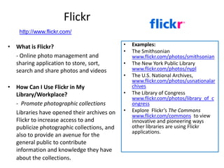 Flickr
    http://www.flickr.com/

• What is Flickr?                           •   Examples:
                                            •   The Smithsonian
  - Online photo management and                 www.flickr.com/photos/smithsonian
  sharing application to store, sort,       •   The New York Public Library
  search and share photos and videos            www.flickr.com/photos/nypl
                                            •   The U.S. National Archives,
                                                www.flickr.com/photos/usnationalar
• How Can I Use Flickr in My                    chives
  Library/Workplace?                        •   The Library of Congress
                                                www.flickr.com/photos/library_of_c
  - Promote photographic collections            ongress
  Libraries have opened their archives on   •   Explore Flickr’s The Commons
                                                www.flickr.com/commons to view
  Flickr to increase access to and              innovative and pioneering ways
  publicize photographic collections, and       other libraries are using Flickr
                                                applications.
  also to provide an avenue for the
  general public to contribute
  information and knowledge they have
  about the collections.
 