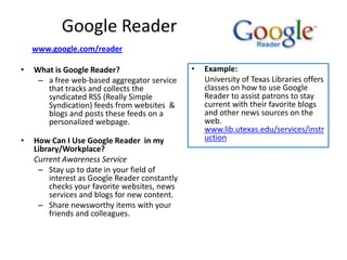 Google Reader
    www.google.com/reader

•   What is Google Reader?                     •   Example:
     – a free web-based aggregator service         University of Texas Libraries offers
       that tracks and collects the                classes on how to use Google
       syndicated RSS (Really Simple               Reader to assist patrons to stay
       Syndication) feeds from websites &          current with their favorite blogs
       blogs and posts these feeds on a            and other news sources on the
       personalized webpage.                       web.
                                                   www.lib.utexas.edu/services/instr
•   How Can I Use Google Reader in my              uction
    Library/Workplace?
    Current Awareness Service
     – Stay up to date in your field of
        interest as Google Reader constantly
        checks your favorite websites, news
        services and blogs for new content.
     – Share newsworthy items with your
        friends and colleagues.
 