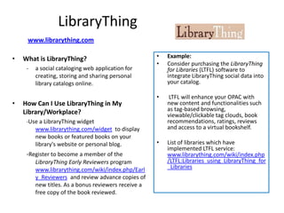 LibraryThing
     www.librarything.com

•   What is LibraryThing?                             •   Example:
                                                      •   Consider purchasing the LibraryThing
     -   a social cataloging web application for          for Libraries (LTFL) software to
         creating, storing and sharing personal           integrate LibraryThing social data into
         library catalogs online.                         your catalog.

                                                      •    LTFL will enhance your OPAC with
•   How Can I Use LibraryThing in My                      new content and functionalities such
    Library/Workplace?                                    as tag-based browsing,
                                                          viewable/clickable tag clouds, book
     -Use a LibraryThing widget                           recommendations, ratings, reviews
         www.librarything.com/widget to display           and access to a virtual bookshelf.
         new books or featured books on your
         library's website or personal blog.          •   List of libraries which have
                                                          implemented LTFL service:
     -Register to become a member of the                  www.librarything.com/wiki/index.php
         LibraryThing Early Reviewers program             /LTFL:Libraries_using_LibraryThing_for
         www.librarything.com/wiki/index.php/Earl         _Libraries
         y_Reviewers and review advance copies of
         new titles. As a bonus reviewers receive a
         free copy of the book reviewed.
 