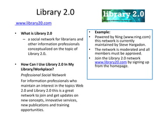 Library 2.0
www.library20.com

•   What is Library 2.0                      •   Example:
                                             •   Powered by Ning (www.ning.com)
     – a social network for librarians and       this network is currently
       other information professionals           maintained by Steve Hargadon.
       conceptualized on the topic of        •   The network is moderated and all
       Library 2.0.                              members must be approved.
                                             •   Join the Library 2.0 network
                                                 www.library20.com by signing up
•   How Can I Use Library 2.0 In My              from the homepage.
    Library/Workplace?
    Professional Social Network
    For information professionals who
    maintain an interest in the topics Web
    2.0 and Library 2.0 this is a great
    network to join and get updates on
    new concepts, innovative services,
    new publications and training
    opportunities.
 