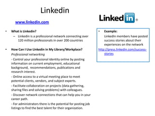 Linkedin
       www.linkedin.com

•   What is Linkedin?                                             •   Example:
     – Linkedin is a professional network connecting over             LinkedIn members have posted
       120 million professionals in over 200 countries                success stories about their
                                                                      experiences on the network
•   How Can I Use Linkedin in My Library/Workplace?               http://press.linkedin.com/success-
    Professional networking                                           stories
    - Control your professional identity online by posting
    information on current employment, educational
    background, recommendations, publications and
    research interest.
    - Online access to a virtual meeting place to meet
    potential clients, vendors, and subject experts.
    - Facilitate collaboration on projects (data gathering,
    sharing files and solving problems) with colleagues.
    - Discover network connections that can help you in your
    career path.
    - For administrators there is the potential for posting job
    listings to find the best talent for their organization.
 