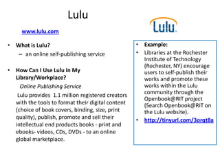 Lulu
     www.lulu.com

• What is Lulu?                                    • Example:
  – an online self-publishing service              • Libraries at the Rochester
                                                     Institute of Technology
                                                     (Rochester, NY) encourage
• How Can I Use Lulu in My                           users to self-publish their
  Library/Workplace?                                 works and promote these
    Online Publishing Service                        works within the Lulu
   Lulu provides 1.1 million registered creators     community through the
                                                     Openbook@RIT project
  with the tools to format their digital content     (Search Openbook@RIT on
  (choice of book covers, binding, size, print       the Lulu website).
  quality), publish, promote and sell their        • http://tinyurl.com/3orqt8a
  intellectual end products books - print and
  ebooks- videos, CDs, DVDs - to an online
  global marketplace.
 